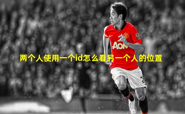 两个人使用一个id怎么看另一个人的位置