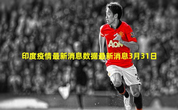 印度疫情最新消息数据最新消息3月31日