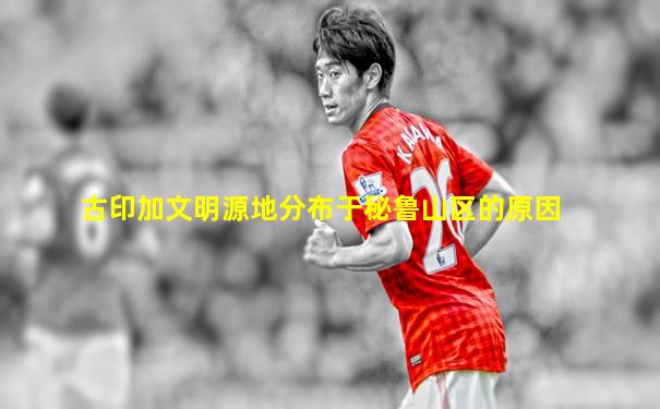 古印加文明源地分布于秘鲁山区的原因