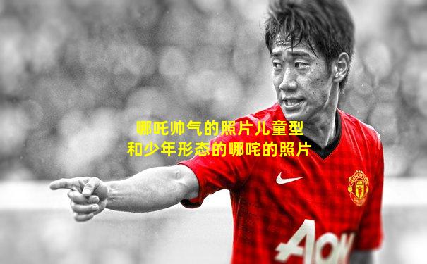 哪吒帅气的照片儿童型和少年形态的哪咤的照片