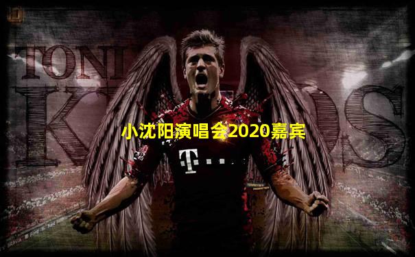 小沈阳演唱会2020嘉宾
