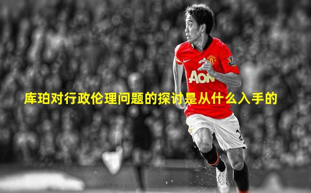 库珀对行政伦理问题的探讨是从什么入手的
