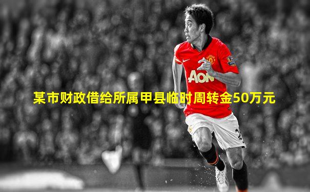 某市财政借给所属甲县临时周转金50万元