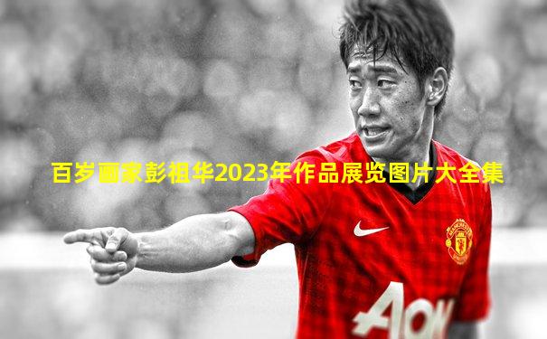 百岁画家彭祖华2023年作品展览图片大全集