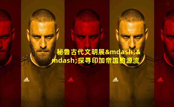 秘鲁古代文明展——探寻印加帝国的源流