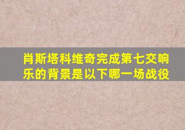肖斯塔科维奇完成第七交响乐的背景是以下哪一场战役