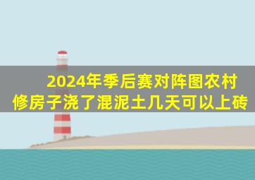 2024年季后赛对阵图农村修房子浇了混泥土几天可以上砖
