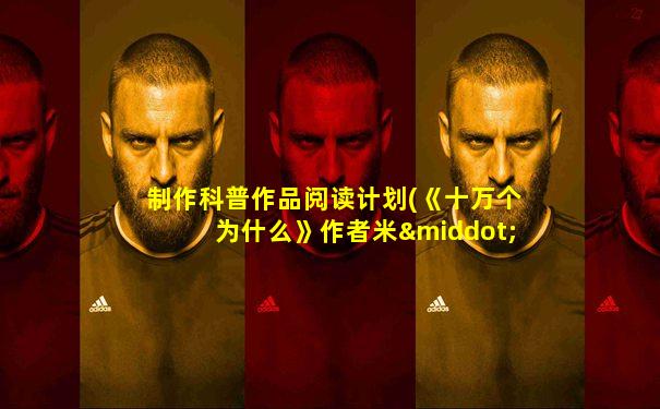 制作科普作品阅读计划(《十万个为什么》作者米·伊林)