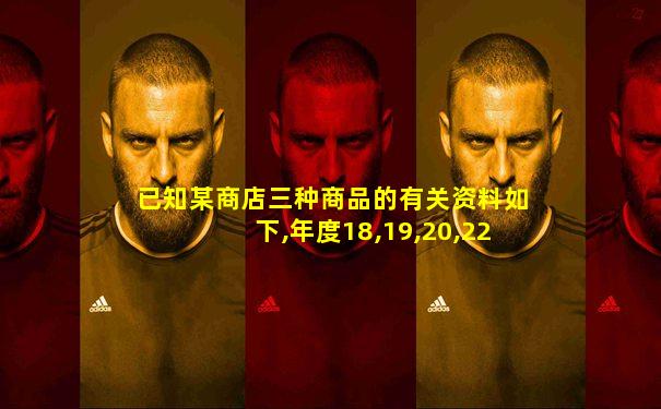已知某商店三种商品的有关资料如下,年度18,19,20,22