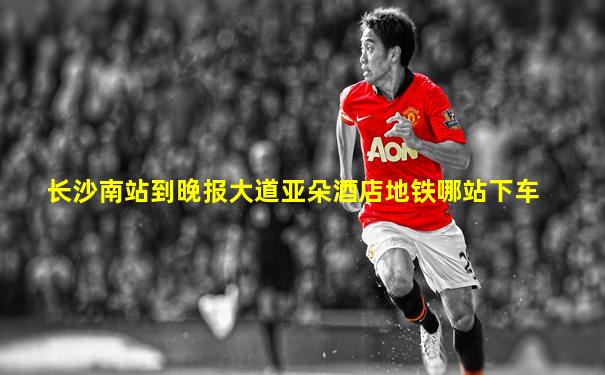 长沙南站到晚报大道亚朵酒店地铁哪站下车